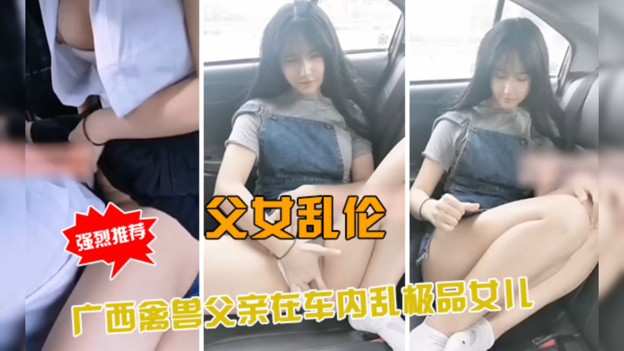 广西兽父车内硬上亲生绝色女,乱伦父女车震高潮迭起呻吟不断